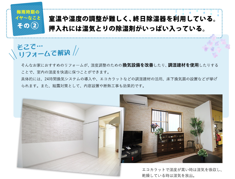 梅雨時期のイヤ～なことその2：室温や湿度の調整が難しく、終日除湿器を利用している。押入れには湿気とりの除湿剤がいっぱい入っている。 そこで…リフォームで解決！そんなお家におすすめのリフォームが、湿度調整のための、換気設備を改善したり、調湿建材を使用したりすることで、室内の湿度を快適に保つことができます。具体的には、24時間換気システムの導入や、エコカラットなどの調湿建材の活用、床下換気扇の設置などが挙げられます。また、結露対策として、内窓設置や断熱工事も効果的です。（例：エコカラットで湿度が高い時は湿気を吸収し、乾燥している時は湿気を放出。）