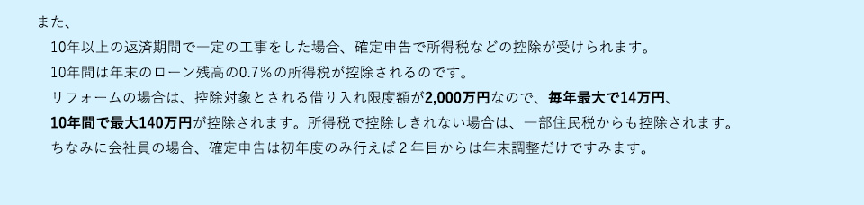 また１０年以上の返済期間で一定の工事をした場合、確定申告で所得税などの控除が受けられます。１０年間は年末のローン残高の０．７％の所得税が控除されるのです。リフォームの場合は、控除対象とされる借り入れ限度額が2000万円なので、毎年最大で１４万円、１０年間で最大140万円が控除されます。所得税で控除しきれない場合は、一部住民税からも控除されます。ちなみに会社員の場合、確定申告は初年度のみ行えば２年目からは年末調整だけですみます。