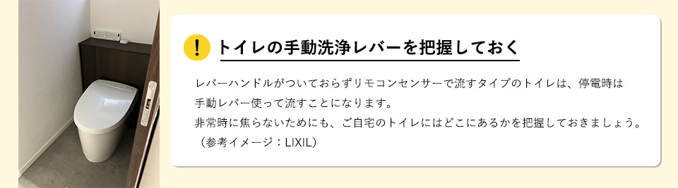 トイレの手動洗浄レバーを把握しておくレバーハンドルがついておらずリモコンセンサーで流すタイプのトイレは、停電時は手動レバー使って流すことになります。非常時に焦らないためにも、ご自宅のトイレにはどこにあるかを把握しておきましょう。（参考イメージ：LIXIL）