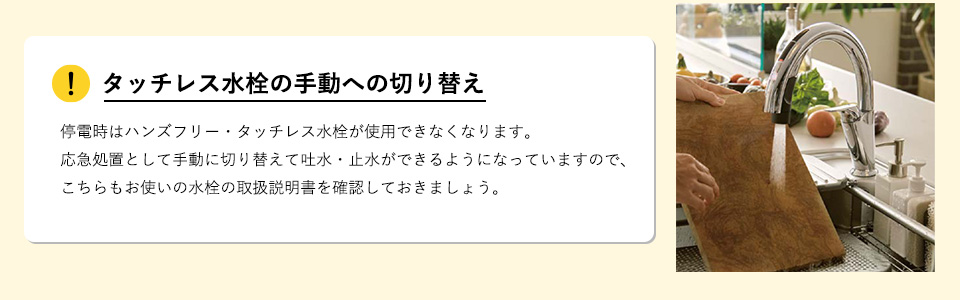 タッチレス水栓の手動への切り替え

停電時はハンズフリー・タッチレス水栓が使用できなくなります。応急処置として手動に切り替えて吐水・止水ができるようになっていますので、こちらもお使いの水栓の取扱説明書を確認しておきましょう。