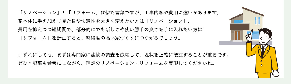 「リノベーション」と「リフォーム」は似た言葉ですが、工事内容や費用に違いがあります。家本体に手を加えて見た目や快適性を大きく変えたい方は「リノベーション」、費用を抑えつつ短期間で、部分的にでも新しさや使い勝手の良さを手に入れたい方は「リフォーム」を計画すると、納得度の高い家づくりにつながるでしょう。いずれにしても、まずは専門家に建物の調査を依頼して、現状を正確に把握することが重要です。ぜひ本記事も参考にしながら、理想のリノベーション・リフォームを実現してくださいね。