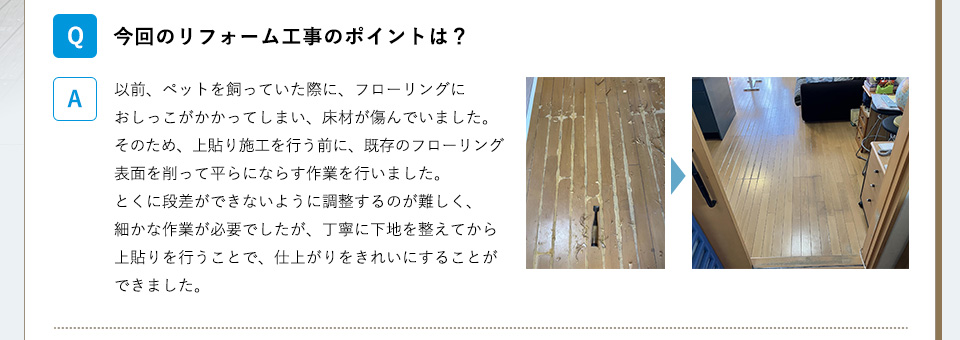 今回のリフォーム工事のポイントは？A）以前、ペットを飼っていた際に、フローリングにおしっこがかかってしまい、床材が傷んでいました。そのため、上貼り施工を行う前に、既存のフローリング表面を削って平らにならす作業を行いました。とくに段差ができないように調整するのが難しく、細かな作業が必要でしたが、丁寧に下地を整えてから上貼りを行うことで、仕上がりをきれいにすることができました