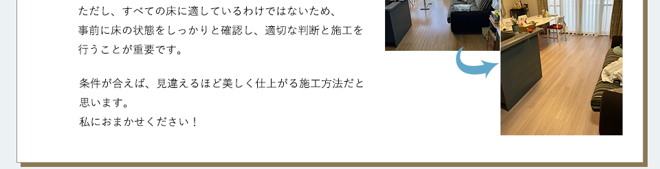 ただし、すべての床に適しているわけではないため、事前に床の状態をしっかりと確認し、適切な判断と施工を行うことが重要です。条件が合えば、見違えるほど美しく仕上がる施工方法だと思います。私におまかせください！