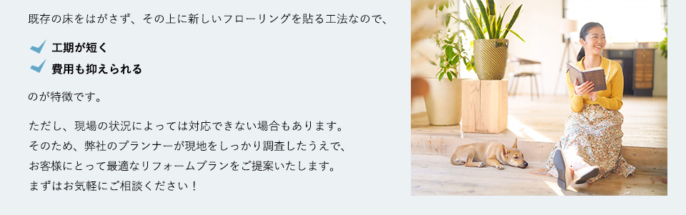
既存の床をはがさず、その上に新しいフローリングを貼る工法なので、工期が短く 費用も抑えられるのが特徴です。ただし、現場の状況によっては対応できない場合もあります。そのため、弊社のプランナーが現地をしっかり調査したうえで、お客様にとって最適なリフォームプランをご提案いたします。まずはお気軽にご相談ください！