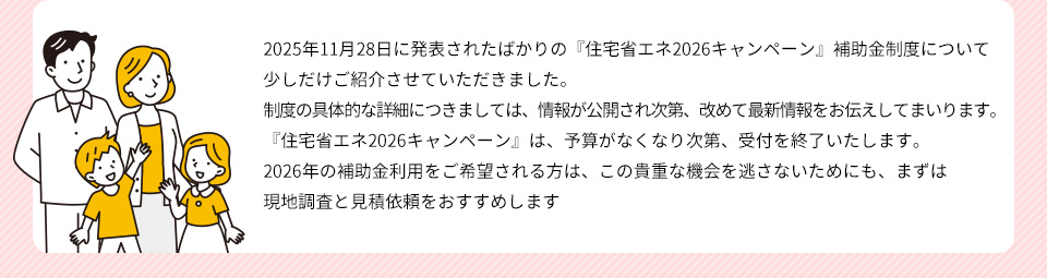 2025.11.28に発表されたばかりの『住宅省エネ２０２６キャンペーン』補助金制度について少しだけご紹介させていただきました制度の具体的な詳細につきましては、情報が公開され次第、改めて最新情報をお伝えしてまいります『住宅省エネ２０２６キャンペーン』は、予算がなくなり次第、受付を終了いたします２０２６年の補助金利用をご希望される方は、この貴重な機会を逃さないためにも、まずは現地調査と見積依頼をおすすめします
