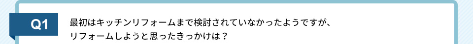 Q1）最初はキッチンリフォームまで検討されていなかったようですが、リフォームしようと思ったきっかけは