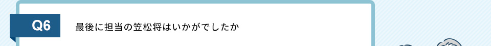 Q6）最後に担当の笠松将はいかがでしたか