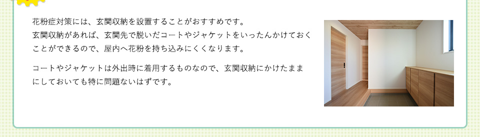 花粉症対策には、玄関収納を設置することがおすすめです。玄関収納があれば、玄関先で脱いだコートやジャケットをいったんかけておくことができるので、屋内へ花粉を持ち込みにくくなります。コートやジャケットは外出時に着用するものなので、玄関収納にかけたままにしておいても特に問題ないはずです。