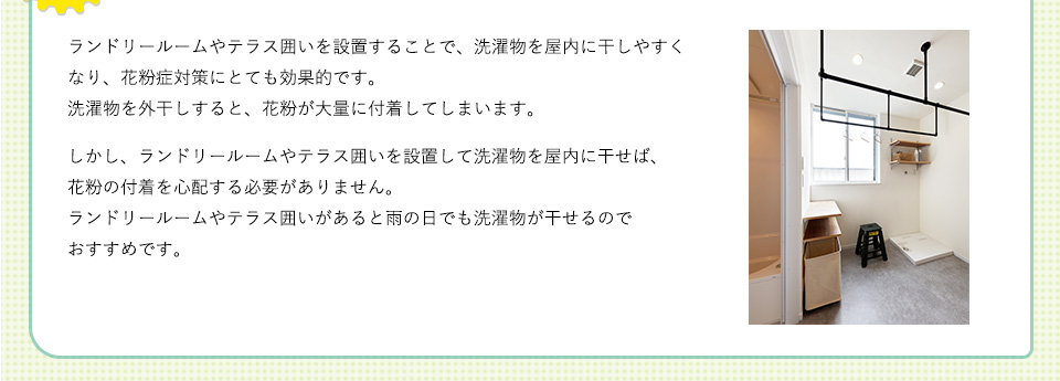 ランドリールームやテラス囲いを設置することで、洗濯物を屋内に干しやすくなり、花粉症対策にとても効果的です。洗濯物を外干しすると、花粉が大量に付着してしまいます。しかし、ランドリールームやテラス囲いを設置して洗濯物を屋内に干せば、花粉の付着を心配する必要がありません。ランドリールームやテラス囲いがあると雨の日でも洗濯物が干せるのでおすすめです。