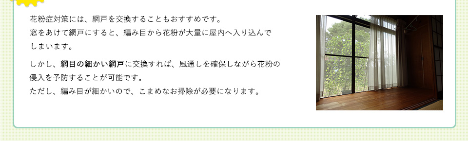 
花粉症対策には、網戸を交換することもおすすめです。窓をあけて網戸にすると、編み目から花粉が大量に屋内へ入り込んでしまいます。しかし、網目の細かい網戸に交換すれば、風通しを確保しながら花粉の侵入を予防することが可能です。ただし、編み目が細かいので、こまめなお掃除が必要になります。