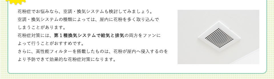 花粉症でお悩みなら、空調・換気システムも検討してみましょう。空調・換気システムの種類によっては、屋内に花粉を多く取り込んでしまうことがあります。花粉症対策には、第１種換気システムで給気と排気の両方をファンによって行うことがおすすめです。さらに、高性能フィルターを搭載したものは、花粉が屋内へ侵入するのをより予防できて効果的な花粉症対策になります。