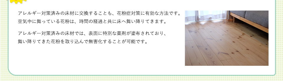 アレルギー対策済みの床材に交換することも、花粉症対策に有効な方法です。空気中に舞っている花粉は、時間の経過と共に床へ舞い降りてきます。アレルギー対策済みの床材では、表面に特別な薬剤が塗布されており、舞い降りてきた花粉を取り込んで無害化することが可能です。