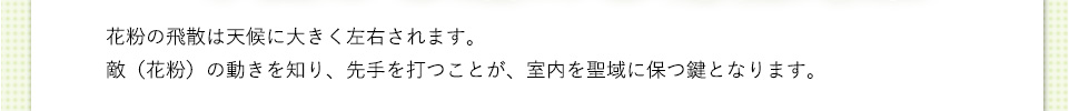 花粉の飛散は天候に大きく左右されます。敵（花粉）の動きを知り、手を打つことが、室内を聖域に保つ鍵となります。
