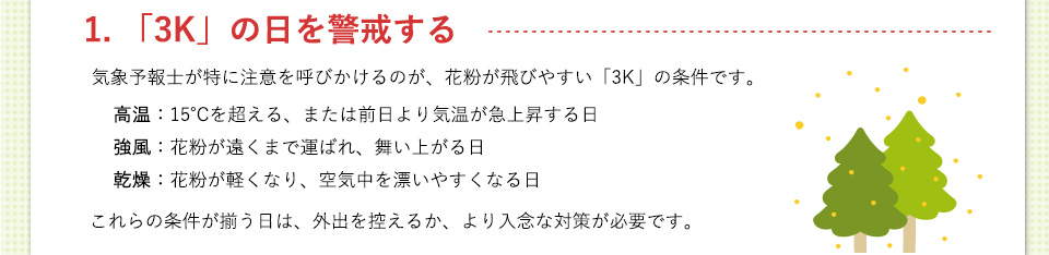1. 「3K」の日を警戒する気象予報士が特に注意を呼びかけるのが、花粉が飛びやすい「3K」の条件です。高温（15℃を超える、または前日より気温が急上昇する日）強風（花粉が遠くまで運ばれ、舞い上がる日）乾燥（花粉が軽くなり、空気中を漂いやすくなる日） これらの条件が揃う日は、外出を控えるか、より入念な対策が必要です。