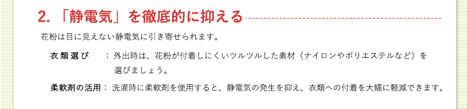 2. 「静電気」を徹底的に抑える花粉は目に見えない静電気に引き寄せられます。衣類選び： 外出時は、花粉が付着しにくいツルツルした素材（ナイロンやポリエステルなど）を選びましょう。柔軟剤の活用： 洗濯時に柔軟剤を使用すると、静電気の発生を抑え、衣類への付着を大幅に軽減できます。
