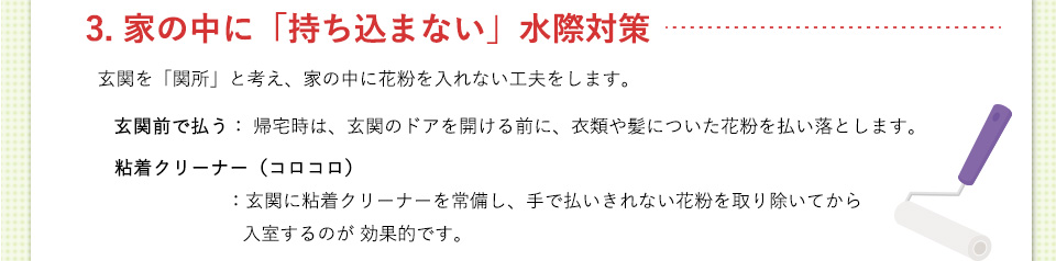 3. 家の中に「持ち込まない」水際対策 玄関を「関所」と考え、家の中に花粉を入れない工夫をします。
玄関前で払う： 帰宅時は、玄関のドアを開ける前に、衣類や髪についた花粉を払い落とします。粘着クリーナー（コロコロ）： 玄関に粘着クリーナーを常備し、手で払いきれない花粉を取り除いてから入室するのが効果的です。
