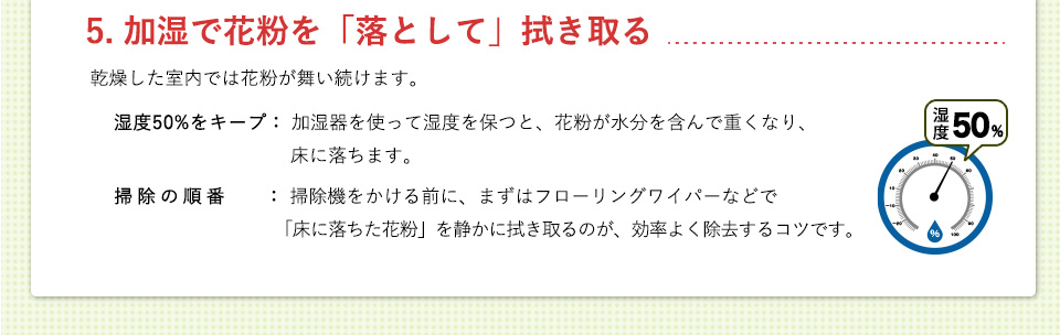 5. 加湿で花粉を「落として」拭き取る湿度50%をキープ： 加湿器を使って湿度を保つと、花粉が水分を含んで重くなり、床に落ちます。掃除の順番： 掃除機をかける前に、まずはフローリングワイパーなどで「床に落ちた花粉」を静かに拭き取るのが、効率よく除去するコツです。