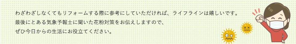 わざわざしなくてもリフォームする際に参考にしていただければ、ライフラインは嬉しいです。最後にとある気象予報士に聞いた花粉対策をお伝えしますので、ぜひ今日からの生活にお役立てください。