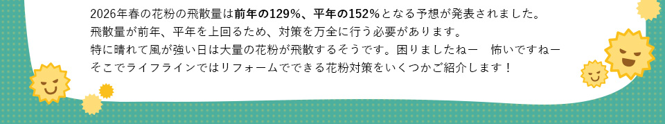 2026年春の花粉の飛散量は前年の129％、平年の152％となる予想が発表されました。飛散量が前年、平年を上回るため、対策を万全に行う必要があります。特に晴れて風が強い日は大量の花粉が飛散するそうです。困りましたねー怖いですねーそこでライフラインではリフォームでできる花粉対策をいくつかご紹介します！