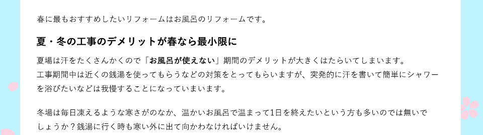 春に最もおすすめしたいリフォームはお風呂のリフォームです。夏場は汗をたくさんかくので「お風呂が使えない」期間のデメリットが大きくはたらいてしまいます。工事期間中は近くの銭湯を使ってもらうなどの対策をとってもらいますが、突発的に汗を書いて簡単にシャワーを浴びたいなどは我慢することになっていまいます。冬場は毎日凍えるような寒さがのなか、温かいお風呂で温まって1日を終えたいという方も多いのでは無いでしょうか？銭湯に行く時も寒い外に出て向かわなければいけません。