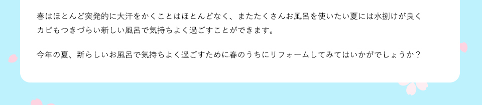 春はほとんど突発的に大汗をかくことはほとんどなく、またたくさんお風呂を使いたい夏には水捌けが良くカビもついづらいお新しい風呂で気持ちよく過ごすことができます。今年の夏、新らしいお風呂で気持ちよく過ごすために春のうちにリフォームしてみてはいかがでしょうか？