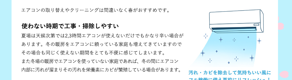 エアコンの取り替えやクリーニングは間違いなく春がおすすめです。夏場は天候次第では2,3時間エアコンが使えないだけでもかなり辛い場合があります。冬の暖房をエアコンに頼っている家庭も増えてきていますのでその場合も同じく使えない期間をとても不便に感じてしまいます。また冬場の暖房でエアコンを使っていない家庭であれば、冬の間にエアコン内部に汚れが溜まりその汚れを栄養素にカビが繁殖している場合があります。