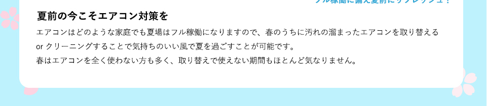 エアコンはどのような家庭でも夏場はフル稼働になりますので、春のうちに汚れの溜まったエアコンを取り替える or クリーニングすることで気持ちのいい風で夏を過ごすことが可能です。春はエアコンを全く使わない方も多く、取り替えで使えない期間もほとんど気なりません。