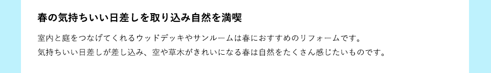 室内と庭をつなげてくれるウッドデッキやサンルームは春におすすめのリフォームです。気持ちいい日差しが差し込み、空や草木がきれいになる春は自然をたくさん感じたいものです。