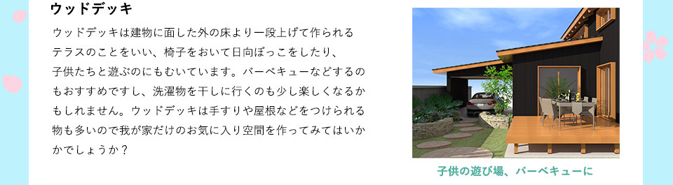 ウッドデッキは建物に面した外の床より一段上げて作られるテラスのことをいい、椅子をおいて日向ぼっこをしたり、子供たちと遊ぶのにもむいています。バーベキューなどするのもおすすめですし、洗濯物を干しに行くのも少し楽しくなるかもしれません。ウッドデッキは手すりや屋根などをつけられる物も多いので我が家だけのお気に入り空間を作ってみてはいかかでしょうか？