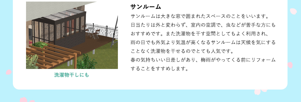 サンルームは大きな窓で囲まれたスペースのことをいいます。日当たりは外と変わらず、室内の空調で、虫などが苦手な方にもおすすめです。また洗濯物を干す空間としてもよく利用され、雨の日でも外気より気温が高くなるサンルームは天候を気にすることなく洗濯物を干せるのでとても人気です。春の気持ちいい日差しがあり、梅雨がやってくる前にリフォームすることをすすめします。