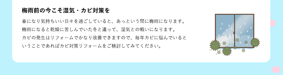 春になり気持ちいい日々を過ごしていると、あっという間に梅雨になります。梅雨になると乾燥に苦しんでいた冬と違って、湿気との戦いになります。カビの発生はリフォームでかなり改善できますので、毎年カビに悩んでいるということであればカビ対策リフォームをご検討してみてください。