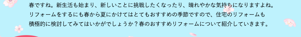 春ですね。新生活も始まり、新しいことに挑戦したくなったり、晴れやかな気持ちになりますよね。リフォームをするにも春から夏にかけてはとてもおすすめの季節ですので、住宅のリフォームも積極的に検討してみてはいかがでしょうか？春のおすすめリフォームについて紹介していきます。