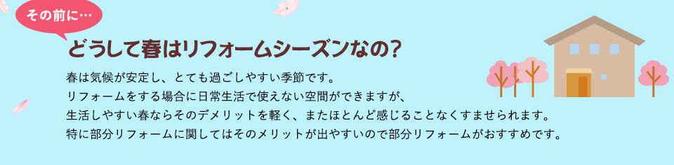 その前にどうして春はリフォームシーズンなの？春は気候が安定し、とても過ごしやすい季節です。リフォームをする場合に日常生活で使えない空間ができますが、生活しやすい春ならそのデメリットを軽く、またほとんど感じることなくすませられます。特に部分リフォームに関してはそのメリットが出やすいので部分リフォームがおすすめです。